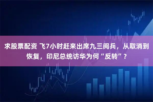 求股票配资 飞7小时赶来出席九三阅兵，从取消到恢复，印尼总统访华为何“反转”？