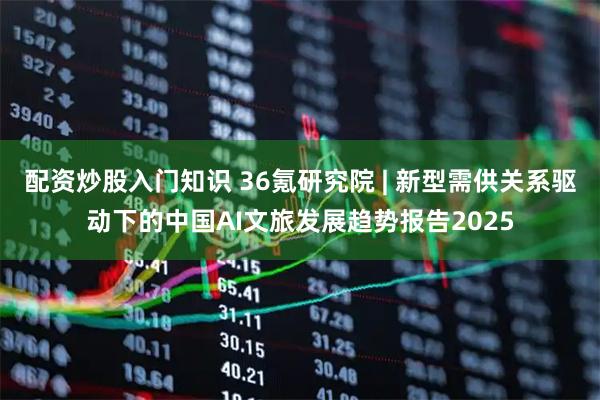 配资炒股入门知识 36氪研究院 | 新型需供关系驱动下的中国AI文旅发展趋势报告2025