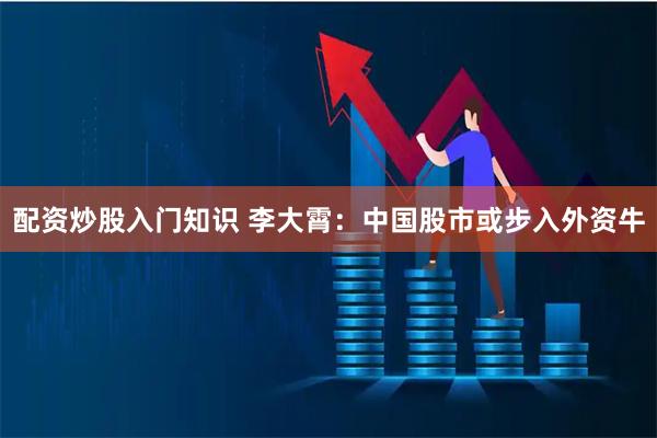 配资炒股入门知识 李大霄：中国股市或步入外资牛