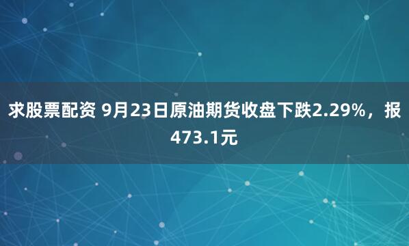 求股票配资 9月23日原油期货收盘下跌2.29%，报473.1元
