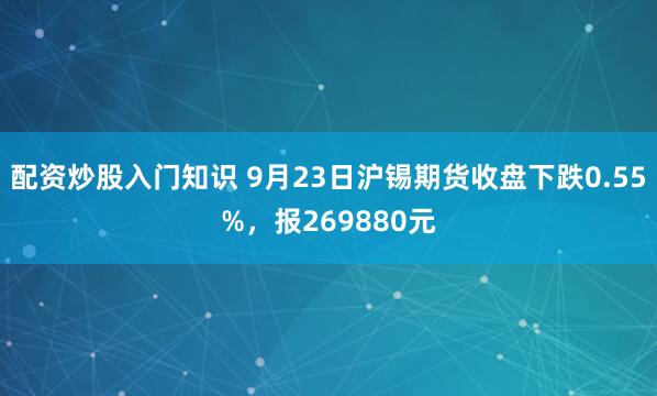 配资炒股入门知识 9月23日沪锡期货收盘下跌0.55%，报269880元