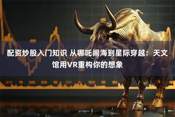 配资炒股入门知识 从哪吒闹海到星际穿越：天文馆用VR重构你的想象
