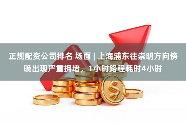 正规配资公司排名 场面 | 上海浦东往崇明方向傍晚出现严重拥堵，1小时路程耗时4小时