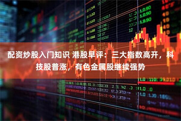 配资炒股入门知识 港股早评：三大指数高开，科技股普涨，有色金属股继续强势