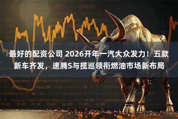 最好的配资公司 2026开年一汽大众发力！五款新车齐发，速腾S与揽巡领衔燃油市场新布局