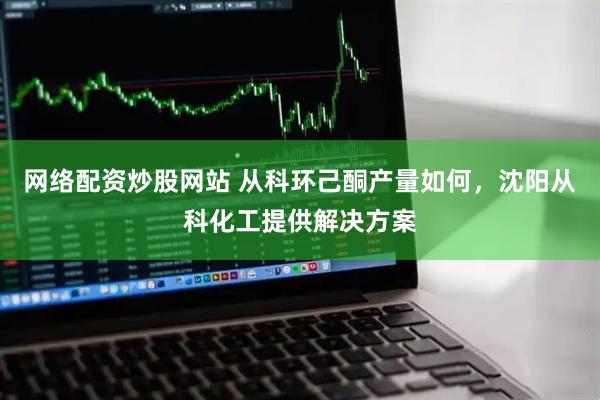网络配资炒股网站 从科环己酮产量如何，沈阳从科化工提供解决方案