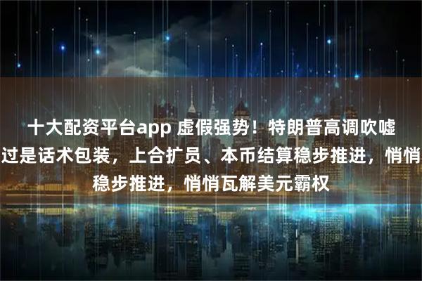 十大配资平台app 虚假强势！特朗普高调吹嘘威慑中俄，不过是话术包装，上合扩员、本币结算稳步推进，悄悄瓦解美元霸权