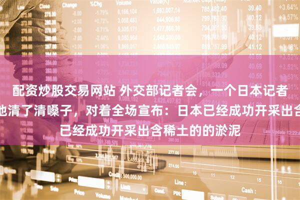 配资炒股交易网站 外交部记者会，一个日本记者拿到了话筒，他清了清嗓子，对着全场宣布：日本已经成功开采出含稀土的的淤泥