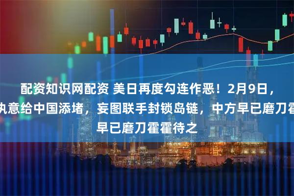 配资知识网配资 美日再度勾连作恶！2月9日，大过年执意给中国添堵，妄图联手封锁岛链，中方早已磨刀霍霍待之
