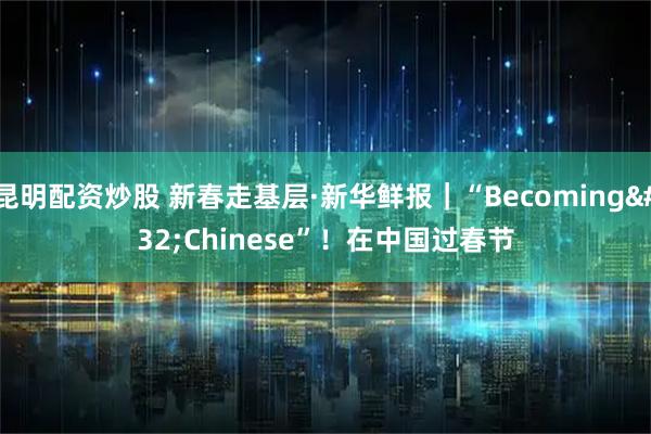 昆明配资炒股 新春走基层·新华鲜报｜“Becoming Chinese”！在中国过春节