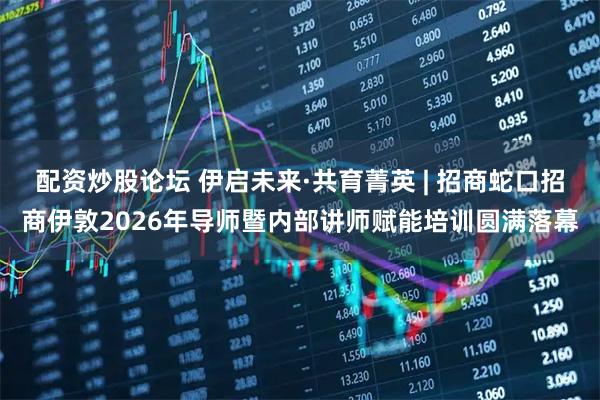 配资炒股论坛 伊启未来·共育菁英 | 招商蛇口招商伊敦2026年导师暨内部讲师赋能培训圆满落幕