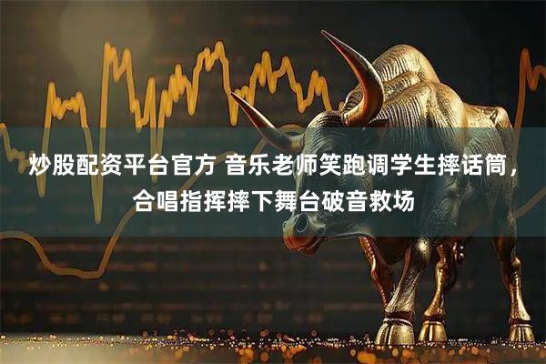 炒股配资平台官方 音乐老师笑跑调学生摔话筒，合唱指挥摔下舞台破音救场