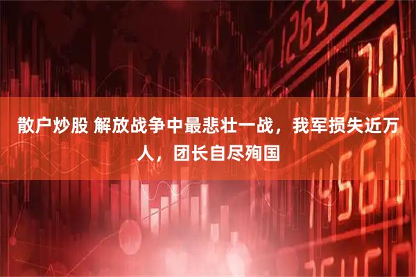 散户炒股 解放战争中最悲壮一战，我军损失近万人，团长自尽殉国