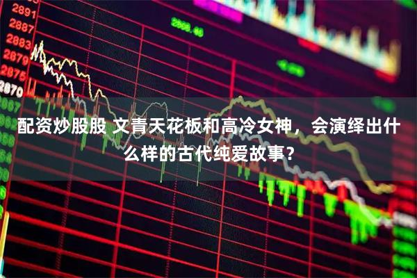 配资炒股股 文青天花板和高冷女神，会演绎出什么样的古代纯爱故事？