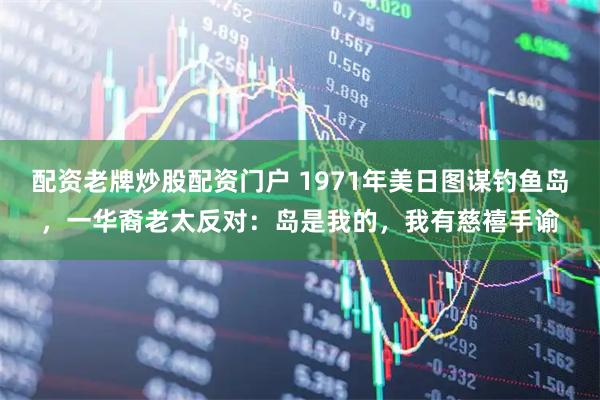 配资老牌炒股配资门户 1971年美日图谋钓鱼岛，一华裔老太反对：岛是我的，我有慈禧手谕