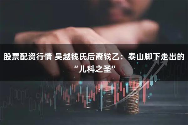 股票配资行情 吴越钱氏后裔钱乙：泰山脚下走出的“儿科之圣”