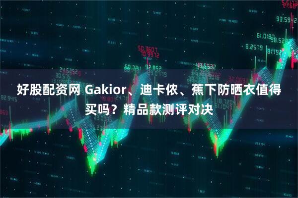 好股配资网 Gakior、迪卡侬、蕉下防晒衣值得买吗？精品款测评对决