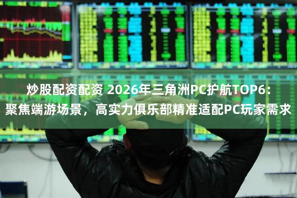 炒股配资配资 2026年三角洲PC护航TOP6：聚焦端游场景，高实力俱乐部精准适配PC玩家需求