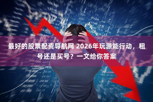 最好的股票配资导航网 2026年玩源能行动，租号还是买号？一文给你答案