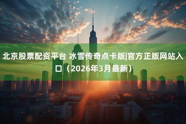 北京股票配资平台 冰雪传奇点卡版|官方正版网站入口（2026年3月最新）