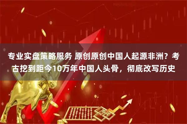专业实盘策略服务 原创原创中国人起源非洲？考古挖到距今10万年中国人头骨，彻底改写历史