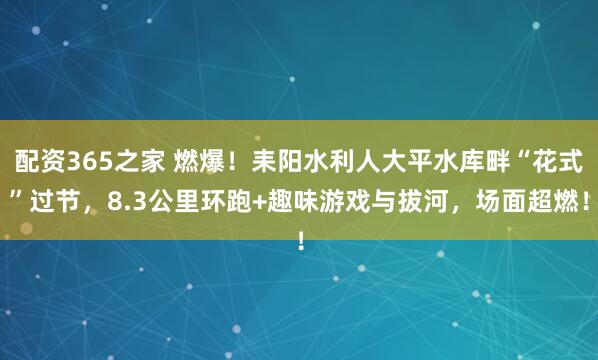 配资365之家 燃爆！耒阳水利人大平水库畔“花式”过节，8.3公里环跑+趣味游戏与拔河，场面超燃！
