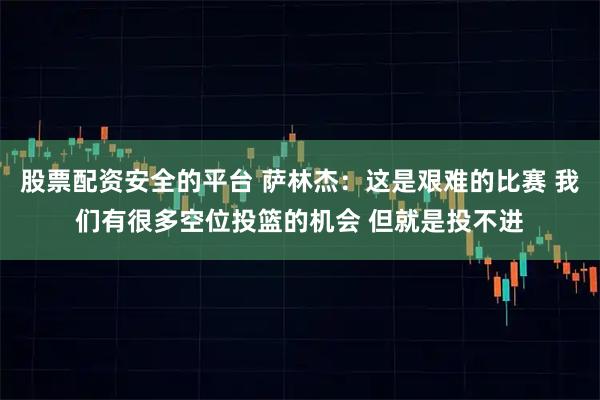 股票配资安全的平台 萨林杰：这是艰难的比赛 我们有很多空位投篮的机会 但就是投不进