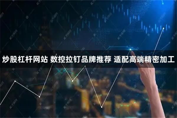 炒股杠杆网站 数控拉钉品牌推荐 适配高端精密加工